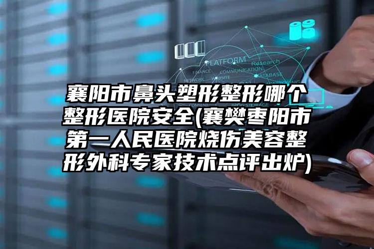 襄阳市鼻头塑形整形哪个整形医院安全(襄樊枣阳市第一人民医院烧伤美容整形外科专家技术点评出炉)