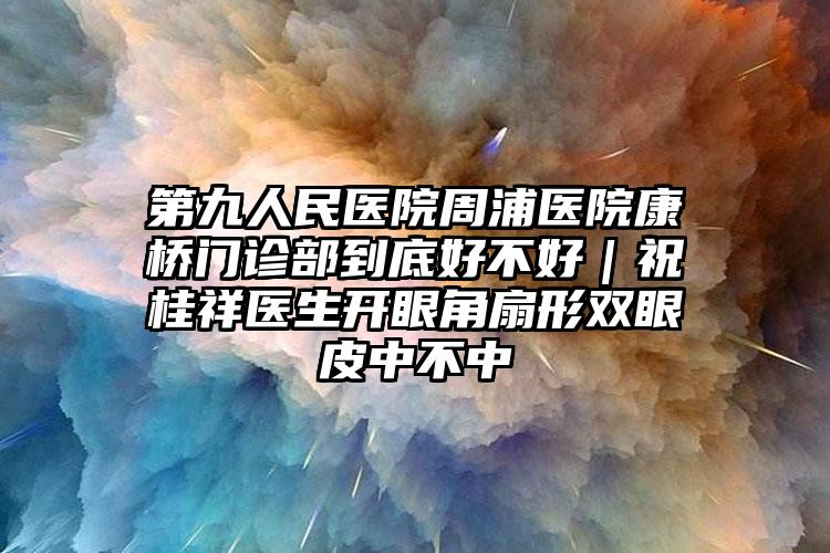 第九人民医院周浦医院康桥门诊部到底好不好|祝桂祥医生开眼角扇形双眼皮中不中