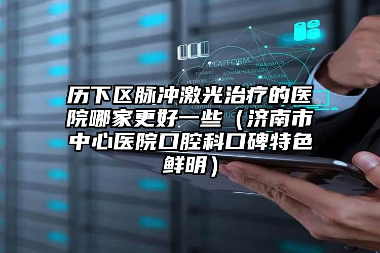 历下区脉冲激光治疗的医院哪家更好一些(济南市中心医院口腔科口碑特色鲜明)