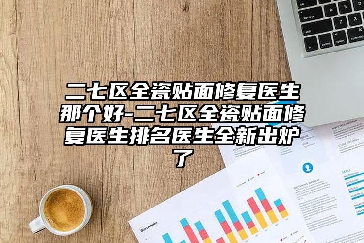 二七区全瓷贴面修复医生那个好-二七区全瓷贴面修复医生排名医生全新出炉了