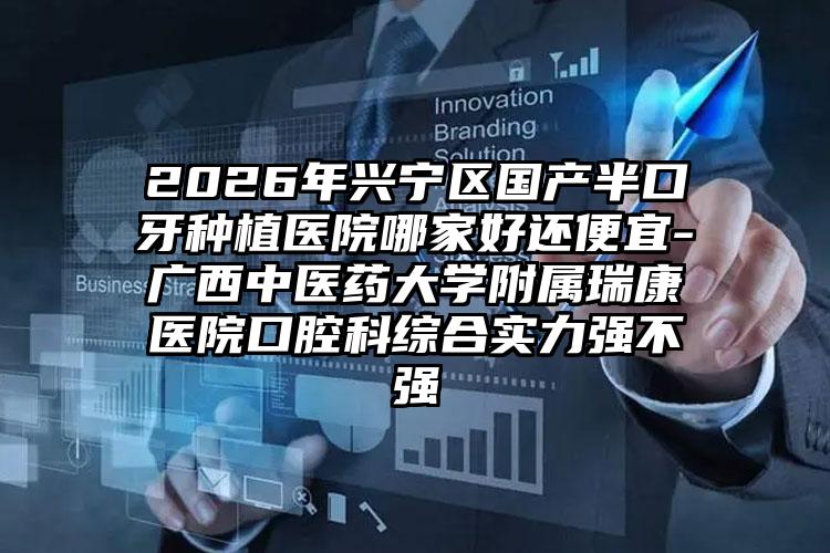 2026年兴宁区国产半口牙种植医院哪家好还便宜-广西中医药大学附属瑞康医院口腔科综合实力强不强