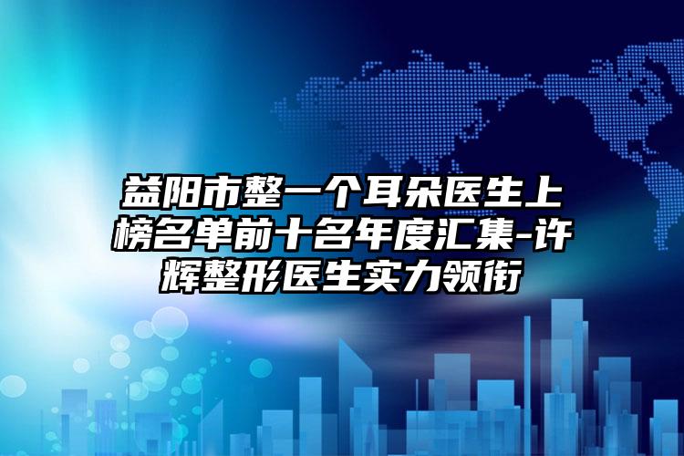 益阳市整一个耳朵医生上榜名单前十名年度汇集-许辉整形医生实力领衔