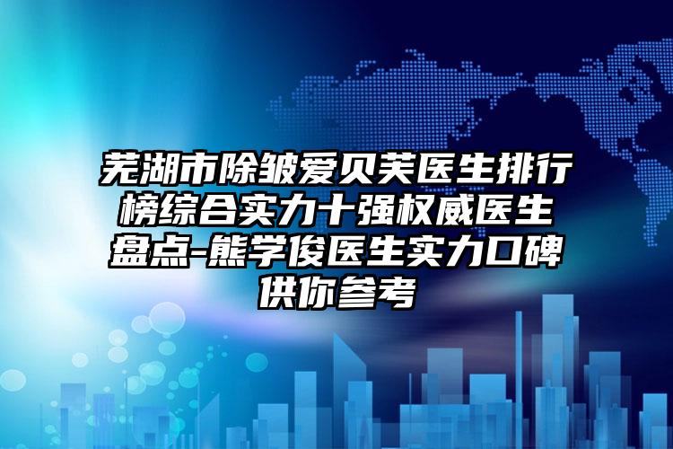 芜湖市除皱爱贝芙医生排行榜综合实力十强权威医生盘点-熊学俊医生实力口碑供你参考