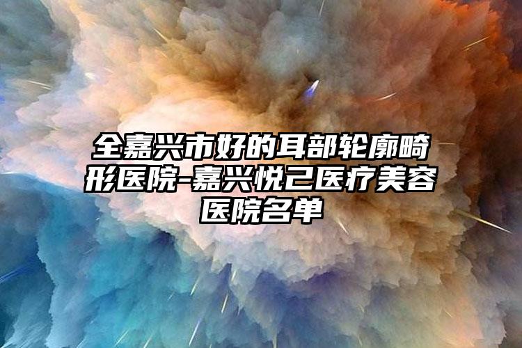 全嘉兴市好的耳部轮廓畸形医院-嘉兴悦己医疗美容医院名单