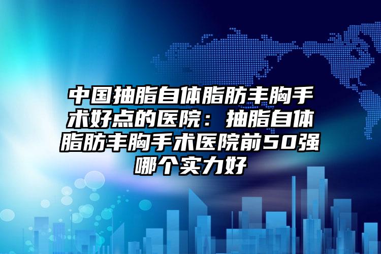 中国抽脂自体脂肪丰胸手术好点的医院:抽脂自体脂肪丰胸手术医院前50强哪个实力好