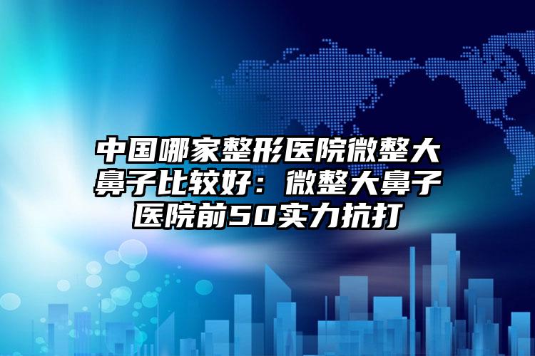 中国哪家整形医院微整大鼻子比较好：微整大鼻子医院前50实力抗打