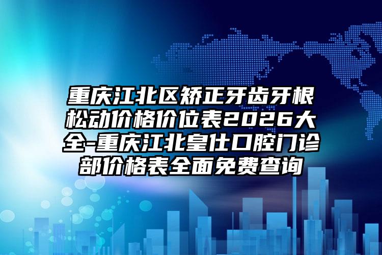 重庆江北区矫正牙齿牙根松动价格价位表2026大全-重庆江北皇仕口腔门诊部价格表全面免费查询
