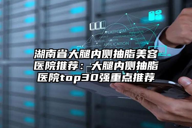 湖南省大腿内侧抽脂美容医院推荐：大腿内侧抽脂医院top30强重点推荐