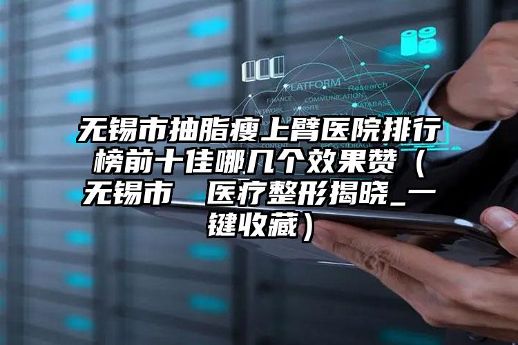 无锡市抽脂瘦上臂医院排行榜前十佳哪几个效果赞(无锡市渼璟医疗整形揭晓_一键收藏)