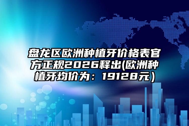 盘龙区欧洲种植牙价格表官方正规2026释出(欧洲种植牙均价为:19128元)