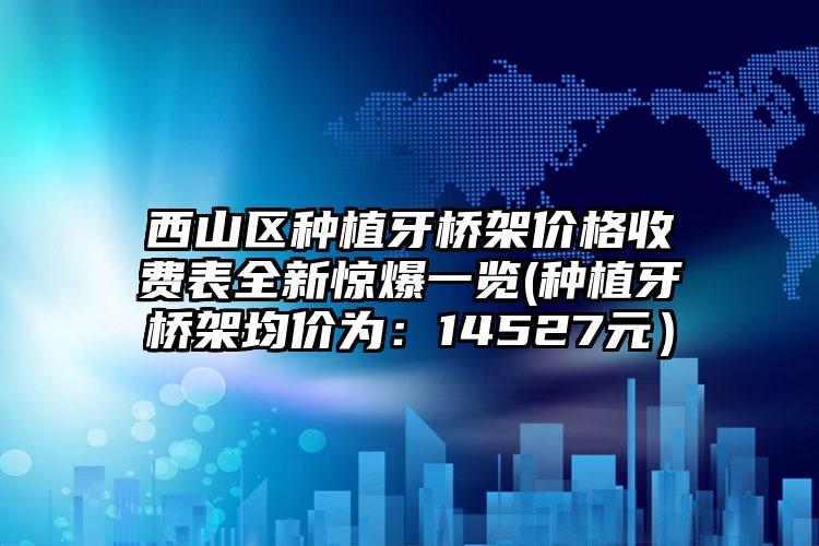 西山区种植牙桥架价格收费表全新惊爆一览(种植牙桥架均价为:14527元)