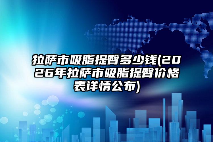拉萨市吸脂提臀多少钱(2026年拉萨市吸脂提臀价格表详情公布)