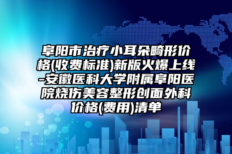 阜阳市治疗小耳朵畸形价格(收费标准)新版火爆上线-安徽医科大学附属阜阳医院烧伤美容整形创面外科价格(费用)清单