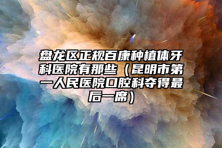 盘龙区正规百康种植体牙科医院有那些（昆明市第一人民医院口腔科夺得最后一席）