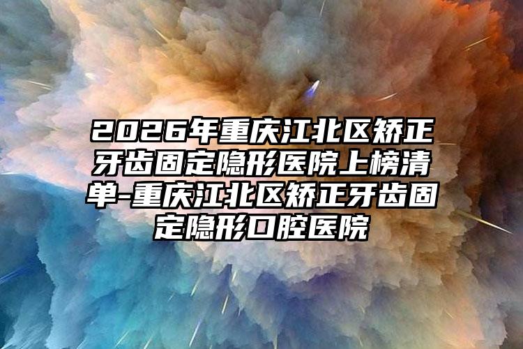 2026年重庆江北区矫正牙齿固定隐形医院上榜清单-重庆江北区矫正牙齿固定隐形口腔医院