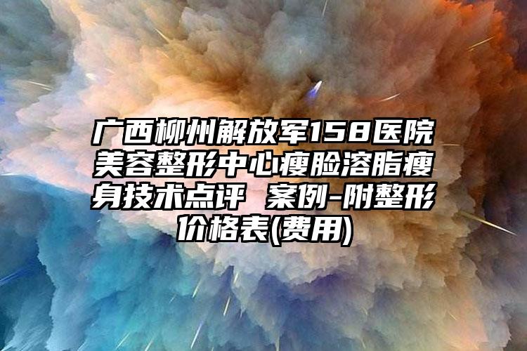 广西柳州解放军158医院美容整形中心瘦脸溶脂瘦身技术点评 案例-附整形价格表(费用)