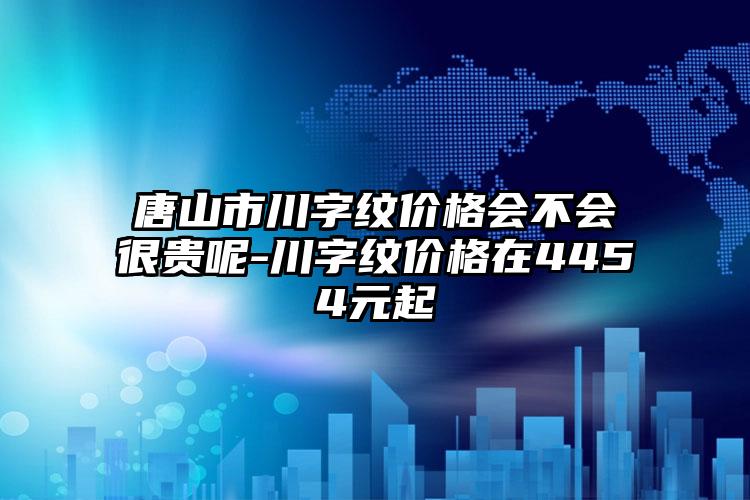 唐山市川字纹价格会不会很贵呢-川字纹价格在4454元起