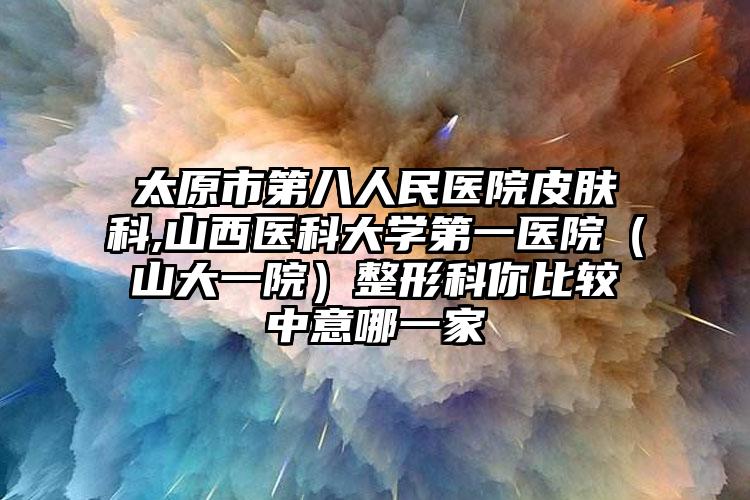 太原市第八人民医院皮肤科,山西医科大学第一医院（山大一院）整形科你比较中意哪一家