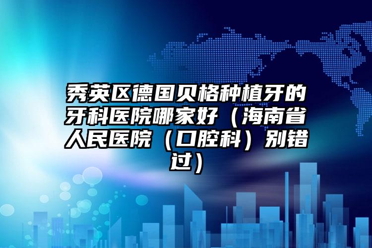 秀英区德国贝格种植牙的牙科医院哪家好(海南省人民医院(口腔科)别错过)