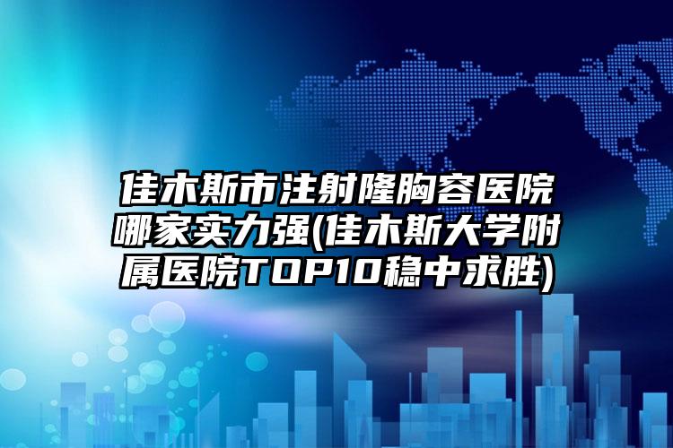 佳木斯市注射隆胸容医院哪家实力强(佳木斯大学附属医院TOP10稳中求胜)