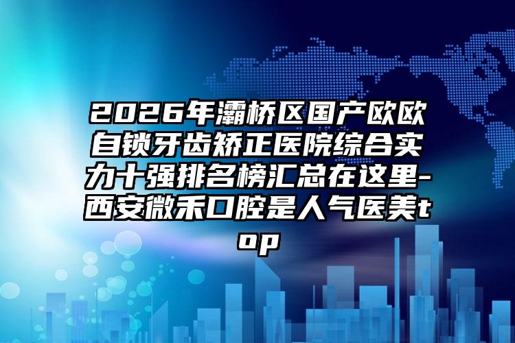 2026年灞桥区国产欧欧自锁牙齿矫正医院综合实力十强排名榜汇总在这里-西安微禾口腔是人气医美top