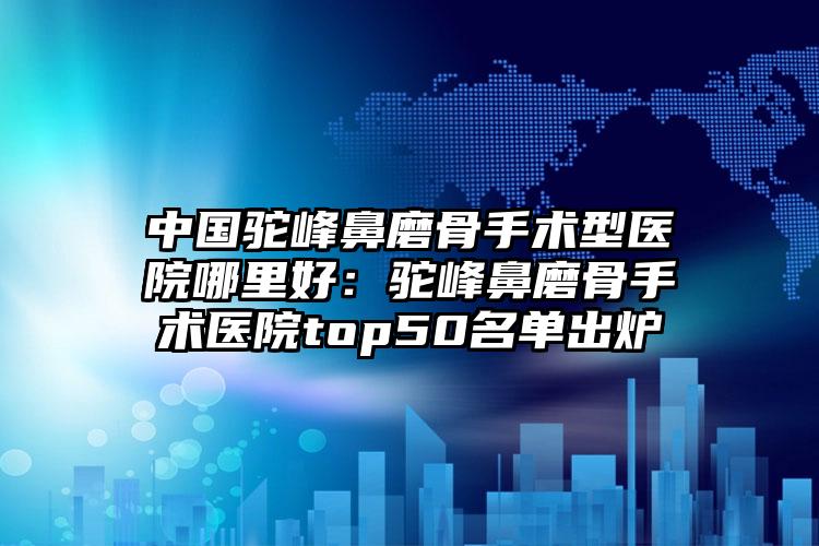 中国驼峰鼻磨骨手术型医院哪里好:驼峰鼻磨骨手术医院top50名单出炉
