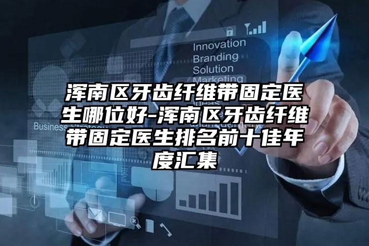 浑南区牙齿纤维带固定医生哪位好-浑南区牙齿纤维带固定医生排名前十佳年度汇集