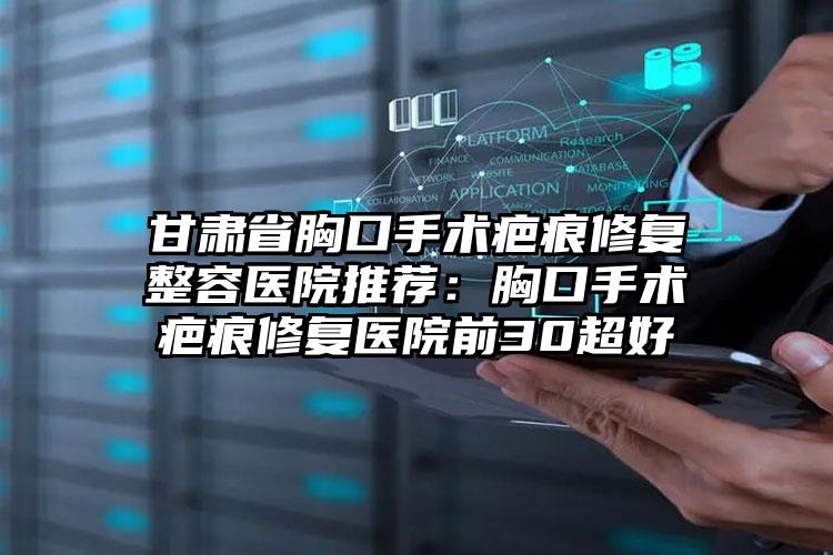 甘肃省胸口手术疤痕修复整容医院推荐：胸口手术疤痕修复医院前30超好