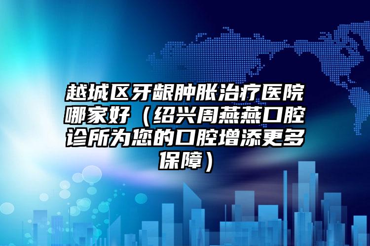 越城区牙龈肿胀治疗医院哪家好（绍兴周燕燕口腔诊所为您的口腔增添更多保障）