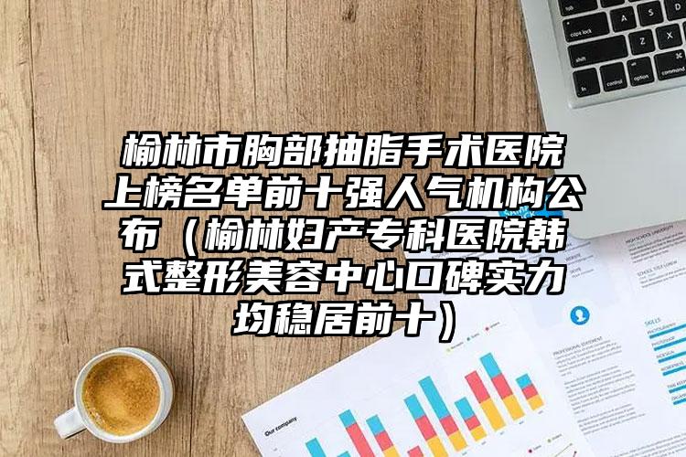 榆林市胸部抽脂手术医院上榜名单前十强人气机构公布（榆林妇产专科医院韩式整形美容中心口碑实力均稳居前十）