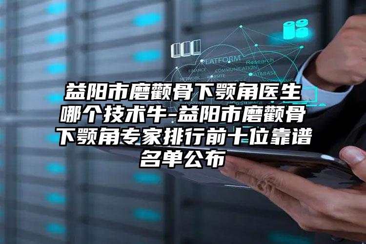 益阳市磨颧骨下颚角医生哪个技术牛-益阳市磨颧骨下颚角专家排行前十位靠谱名单公布