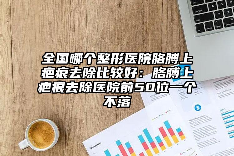 全国哪个整形医院胳膊上疤痕去除比较好：胳膊上疤痕去除医院前50位一个不落