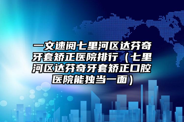 一文速阅七里河区达芬奇牙套矫正医院排行(七里河区达芬奇牙套矫正口腔医院能独当一面)