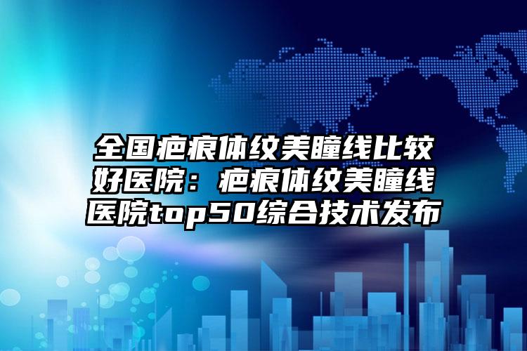 全国疤痕体纹美瞳线比较好医院：疤痕体纹美瞳线医院top50综合技术发布