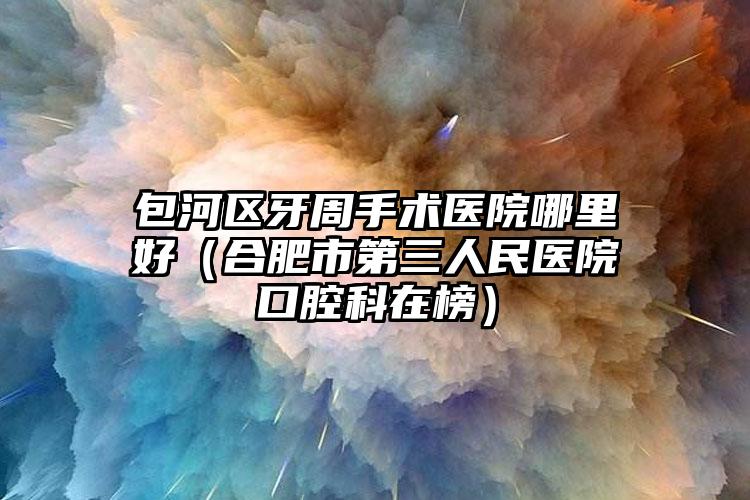 包河区牙周手术医院哪里好(合肥市第三人民医院口腔科在榜)