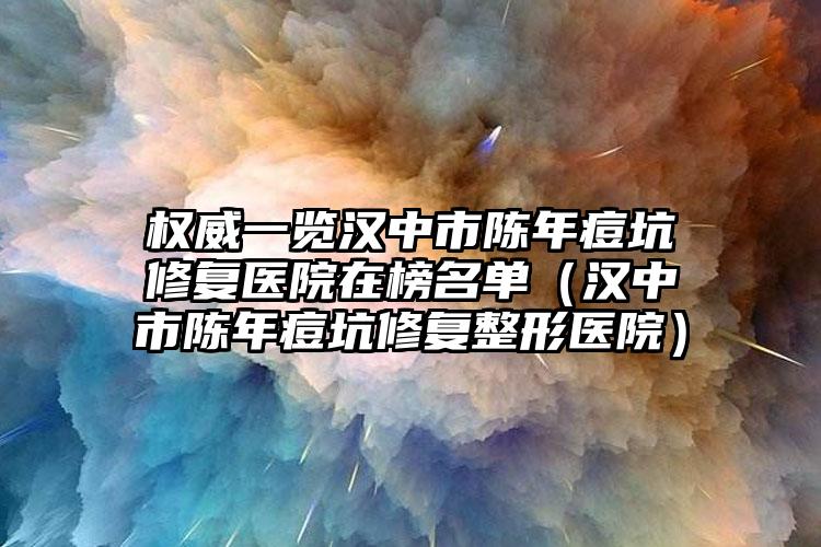 权威一览汉中市陈年痘坑修复医院在榜名单（汉中市陈年痘坑修复整形医院）