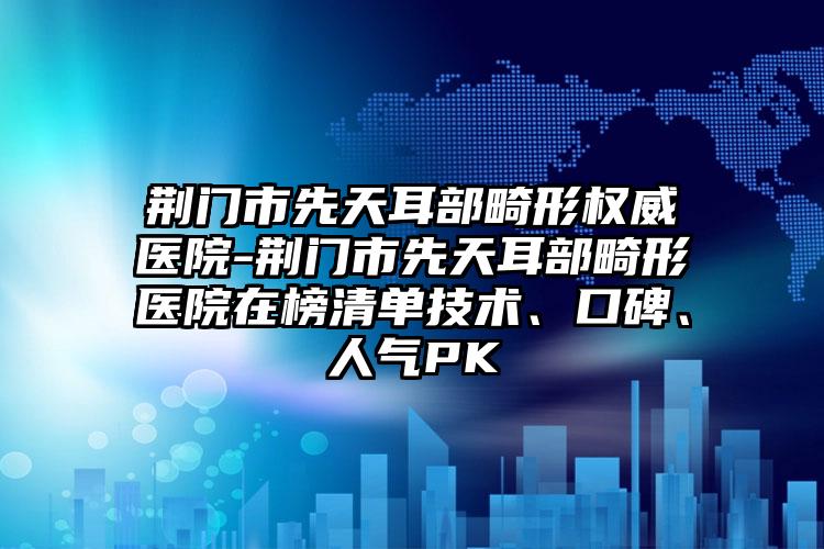 荆门市先天耳部畸形权威医院-荆门市先天耳部畸形医院在榜清单技术、口碑、人气PK
