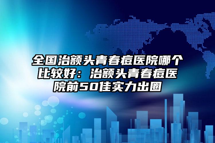 全国治额头青春痘医院哪个比较好:治额头青春痘医院前50佳实力出圈