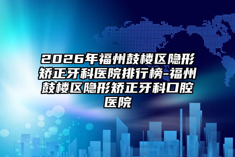 2026年福州鼓楼区隐形矫正牙科医院排行榜-福州鼓楼区隐形矫正牙科口腔医院