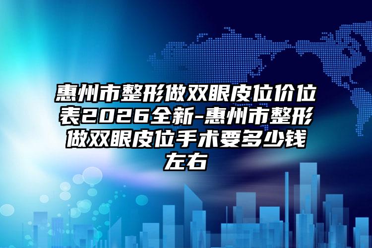 惠州市整形做双眼皮位价位表2026全新-惠州市整形做双眼皮位手术要多少钱左右