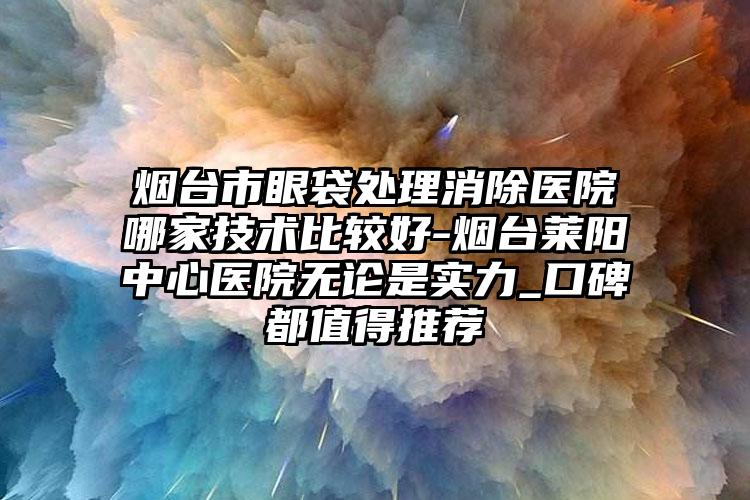 烟台市眼袋处理消除医院哪家技术比较好-烟台莱阳中心医院无论是实力_口碑都值得推荐