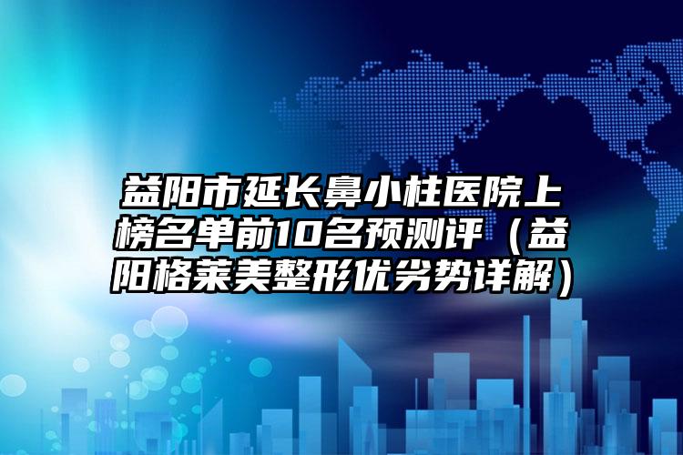 益阳市延长鼻小柱医院上榜名单前10名预测评(益阳格莱美整形优劣势详解)