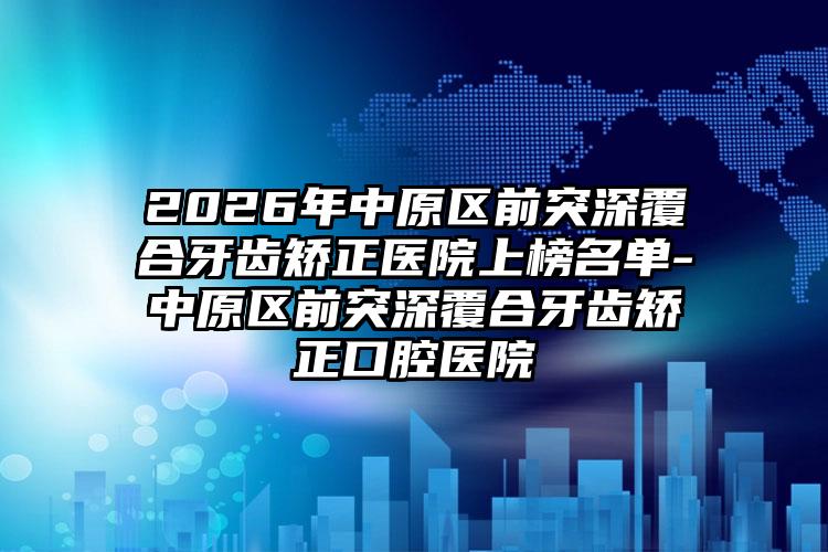 2026年中原区前突深覆合牙齿矫正医院上榜名单-中原区前突深覆合牙齿矫正口腔医院