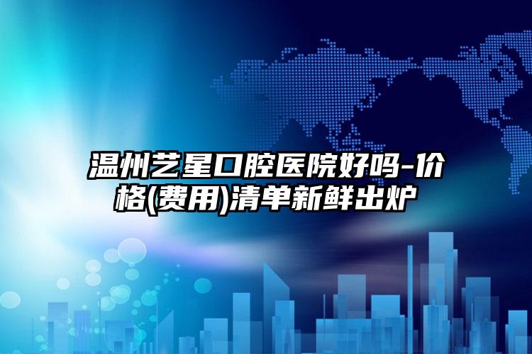 温州艺星口腔医院好吗-价格(费用)清单新鲜出炉