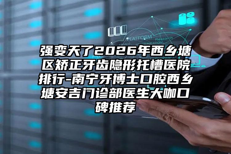 强变天了2026年西乡塘区矫正牙齿隐形托槽医院排行-南宁牙博士口腔西乡塘安吉门诊部医生大咖口碑推荐