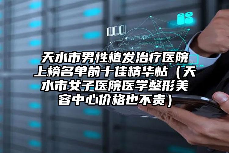 天水市男性植发治疗医院上榜名单前十佳精华帖（天水市女子医院医学整形美容中心价格也不贵）