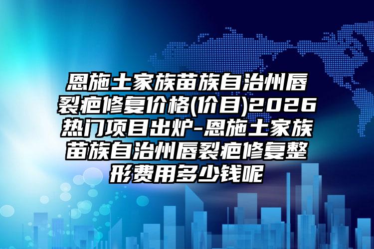 恩施土家族苗族自治州唇裂疤修复价格(价目)2026热门项目出炉-恩施土家族苗族自治州唇裂疤修复整形费用多少钱呢