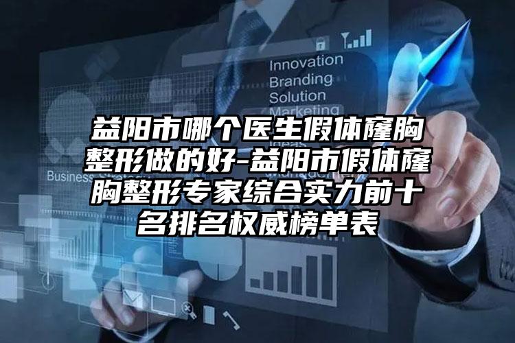 益阳市哪个医生假体窿胸整形做的好-益阳市假体窿胸整形专家综合实力前十名排名权威榜单表