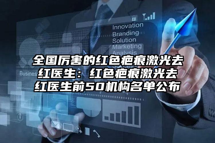 全国厉害的红色疤痕激光去红医生:红色疤痕激光去红医生前50机构名单公布