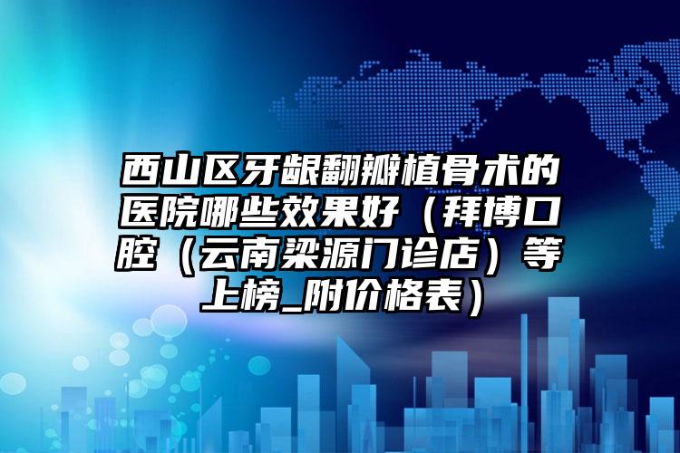 西山区牙龈翻瓣植骨术的医院哪些效果好(拜博口腔(云南梁源门诊店)等上榜_附价格表)